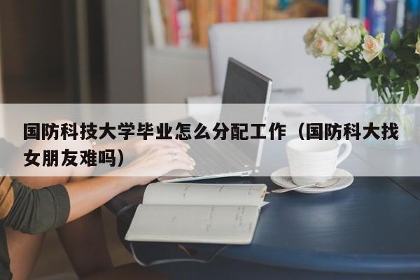 国防科技生毕业就业方向_国防科技好不好_国防科技大学毕业后分配去向和待遇